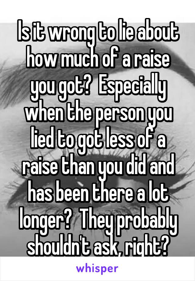 Is it wrong to lie about how much of a raise you got?  Especially when the person you lied to got less of a raise than you did and has been there a lot longer?  They probably shouldn't ask, right?