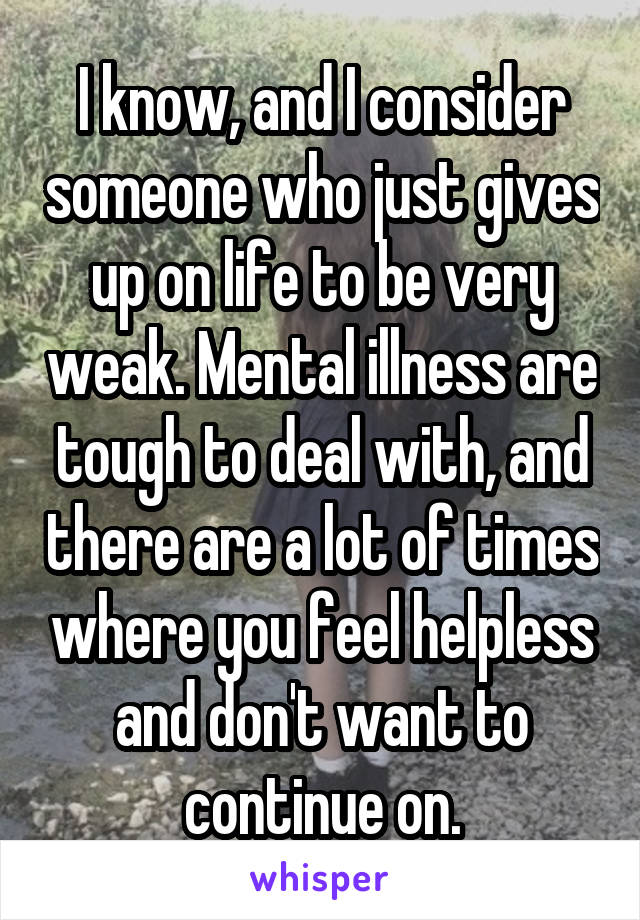 I know, and I consider someone who just gives up on life to be very weak. Mental illness are tough to deal with, and there are a lot of times where you feel helpless and don't want to continue on.