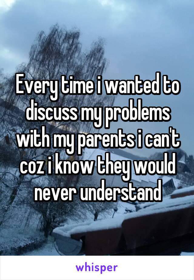 Every time i wanted to discuss my problems with my parents i can't coz i know they would never understand