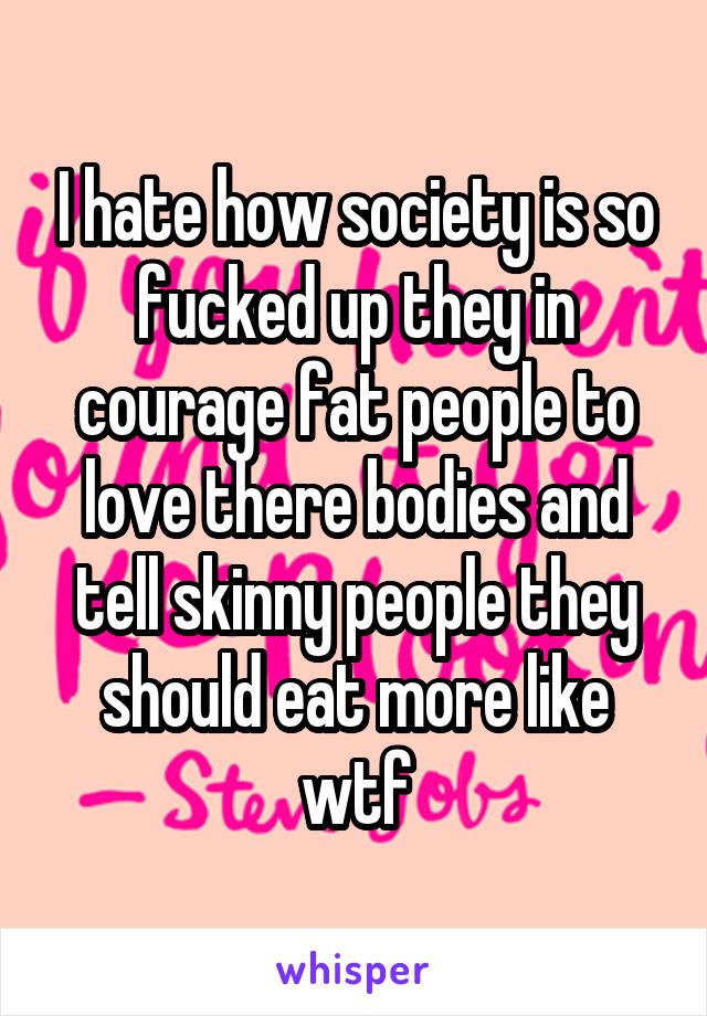 I hate how society is so fucked up they in courage fat people to love there bodies and tell skinny people they should eat more like wtf