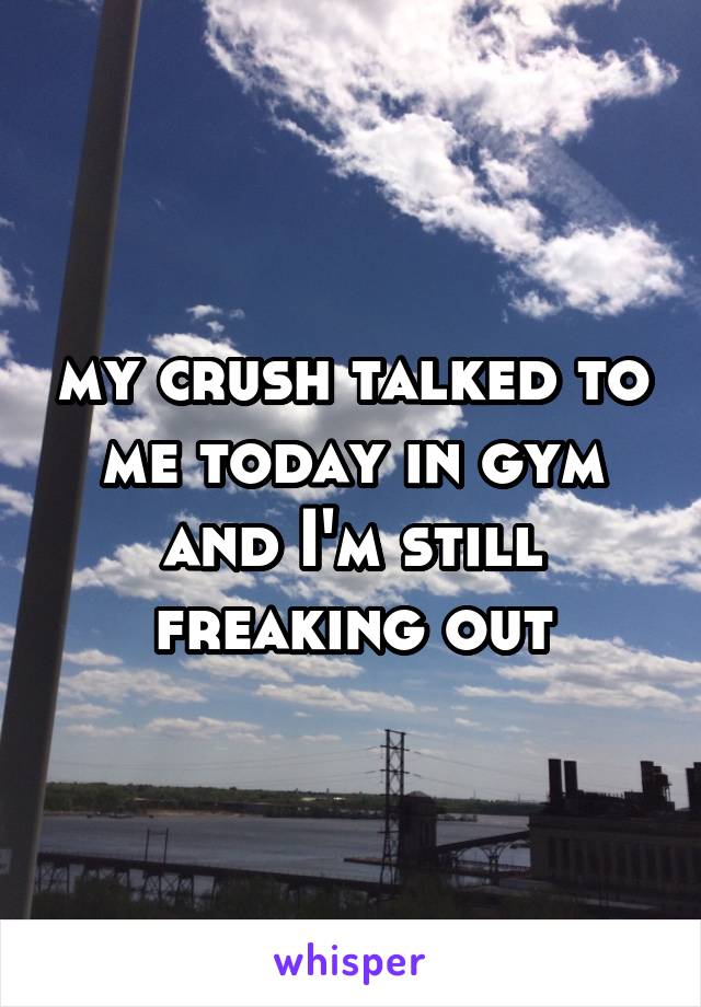 my crush talked to me today in gym and I'm still freaking out