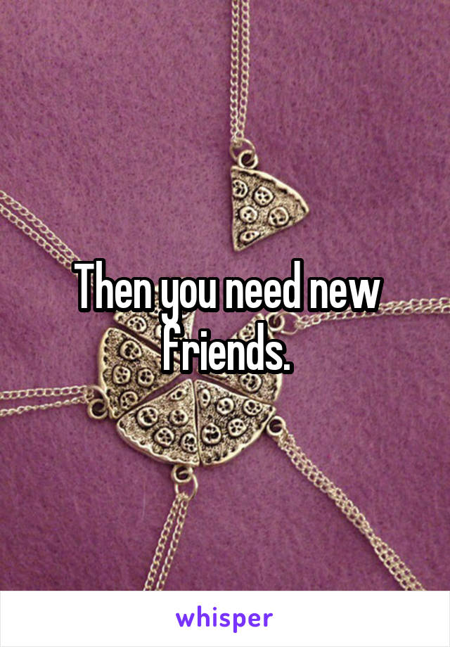 Then you need new friends.