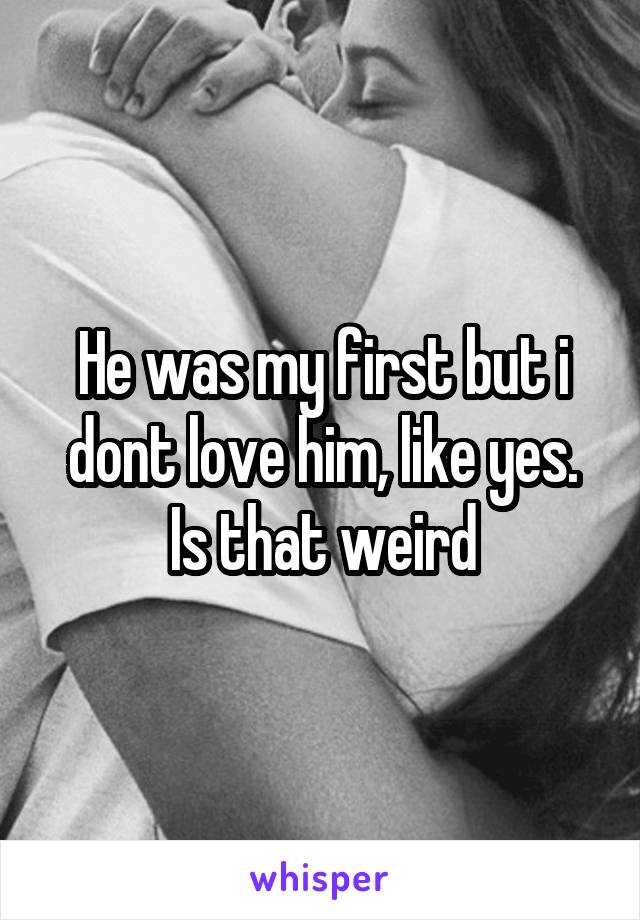 He was my first but i dont love him, like yes. Is that weird