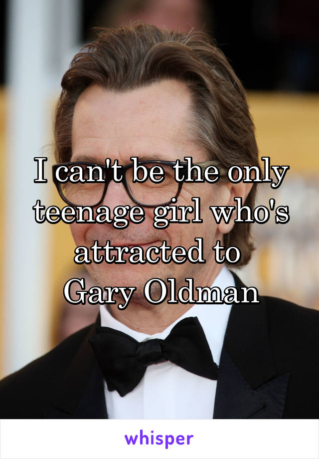 I can't be the only teenage girl who's attracted to 
Gary Oldman