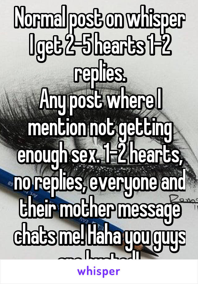 Normal post on whisper I get 2-5 hearts 1-2 replies.
Any post where I mention not getting enough sex. 1-2 hearts, no replies, everyone and their mother message chats me! Haha you guys are busted! 