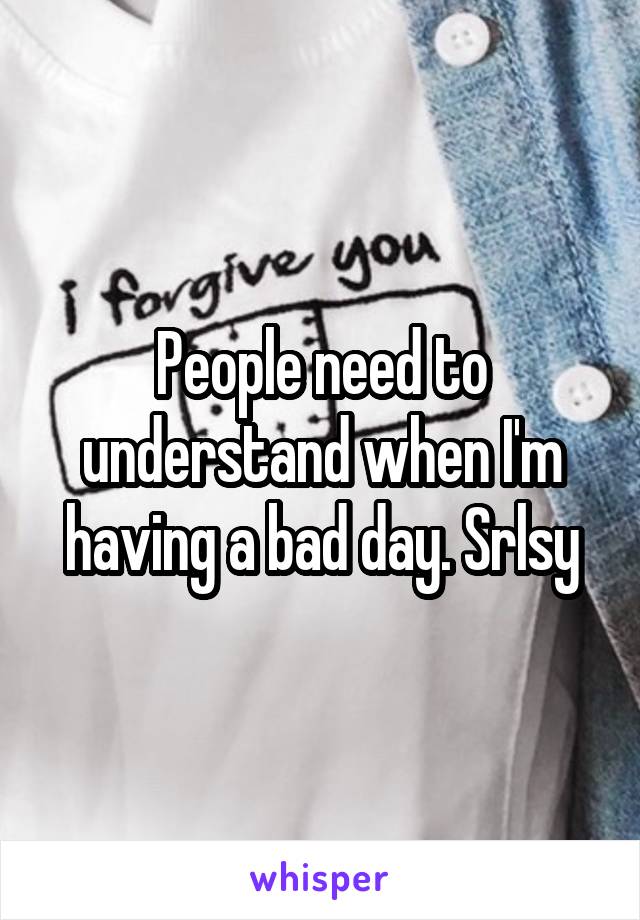 People need to understand when I'm having a bad day. Srlsy