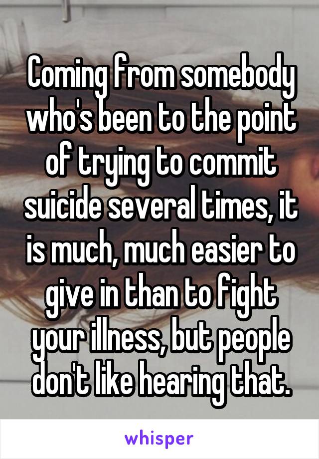 Coming from somebody who's been to the point of trying to commit suicide several times, it is much, much easier to give in than to fight your illness, but people don't like hearing that.