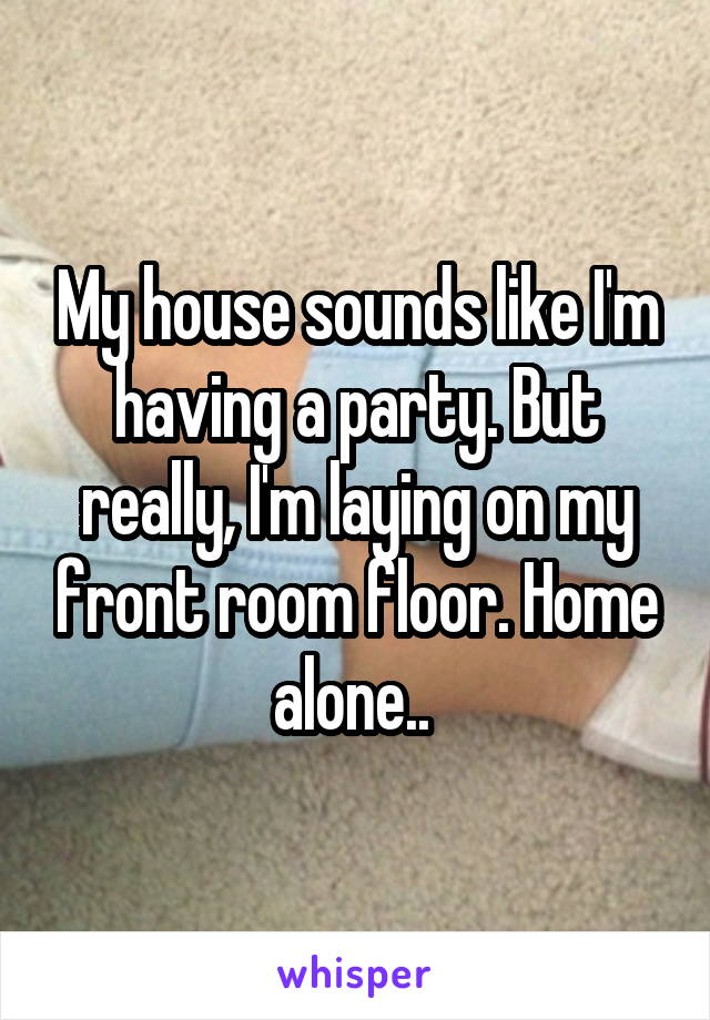 My house sounds like I'm having a party. But really, I'm laying on my front room floor. Home alone.. 