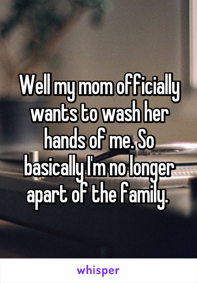 Well my mom officially wants to wash her hands of me. So basically I'm no longer apart of the family. 