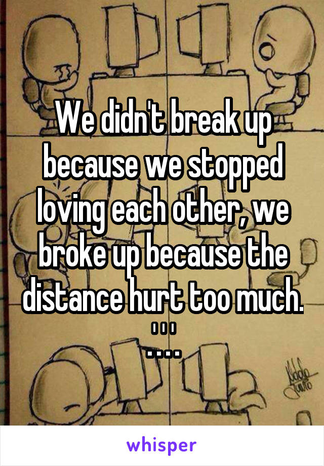 We didn't break up because we stopped loving each other, we broke up because the distance hurt too much.
.'.'.'.