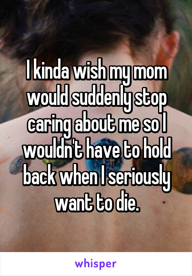 I kinda wish my mom would suddenly stop caring about me so I wouldn't have to hold back when I seriously want to die.