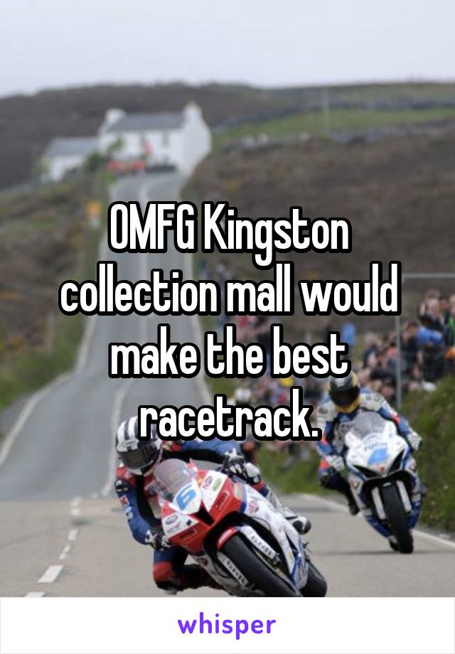 OMFG Kingston collection mall would make the best racetrack.