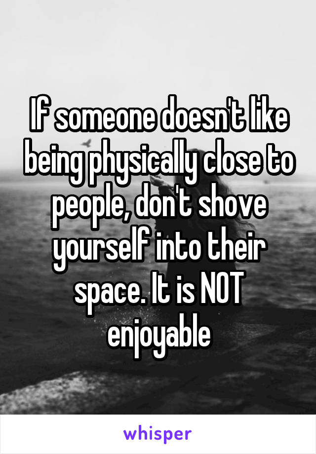 If someone doesn't like being physically close to people, don't shove yourself into their space. It is NOT enjoyable