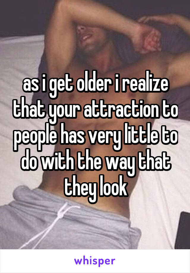 as i get older i realize that your attraction to people has very little to do with the way that they look