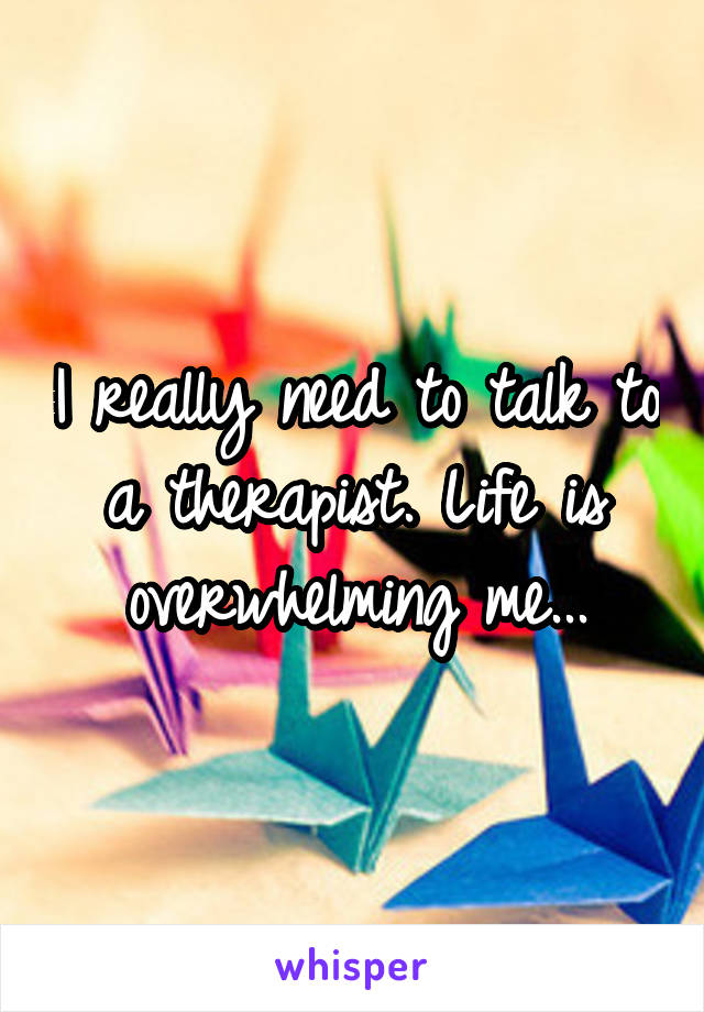 I really need to talk to a therapist. Life is overwhelming me...