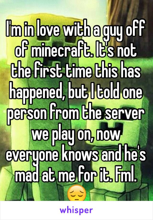 I'm in love with a guy off of minecraft. It's not the first time this has happened, but I told one person from the server we play on, now everyone knows and he's mad at me for it. Fml. 😔