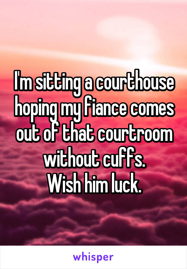 I'm sitting a courthouse hoping my fiance comes out of that courtroom without cuffs.
Wish him luck.