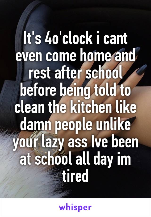 It's 4o'clock i cant even come home and rest after school before being told to clean the kitchen like damn people unlike your lazy ass Ive been at school all day im tired