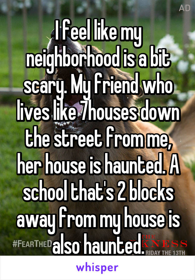 I feel like my neighborhood is a bit scary. My friend who lives like 7houses down the street from me, her house is haunted. A school that's 2 blocks away from my house is also haunted.