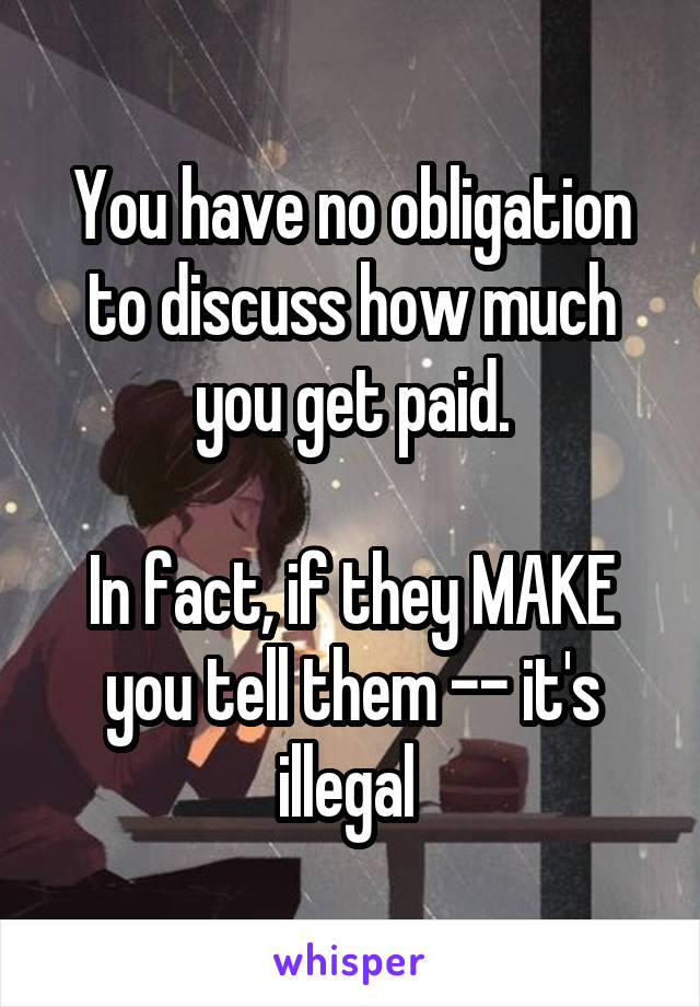 You have no obligation to discuss how much you get paid.

In fact, if they MAKE you tell them -- it's illegal 