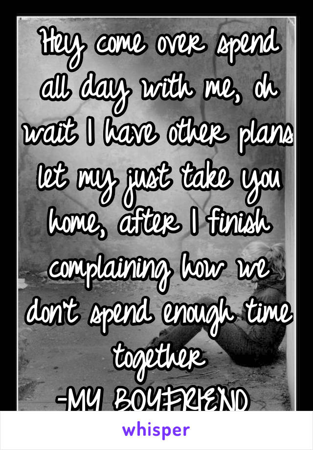 Hey come over spend all day with me, oh wait I have other plans let my just take you home, after I finish complaining how we don't spend enough time together
-MY BOYFRIEND 