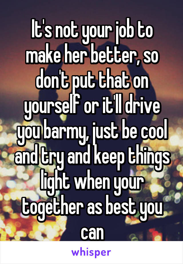 It's not your job to make her better, so don't put that on yourself or it'll drive you barmy, just be cool and try and keep things light when your together as best you can