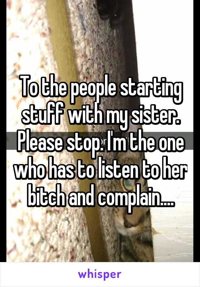 To the people starting stuff with my sister. Please stop. I'm the one who has to listen to her bitch and complain....