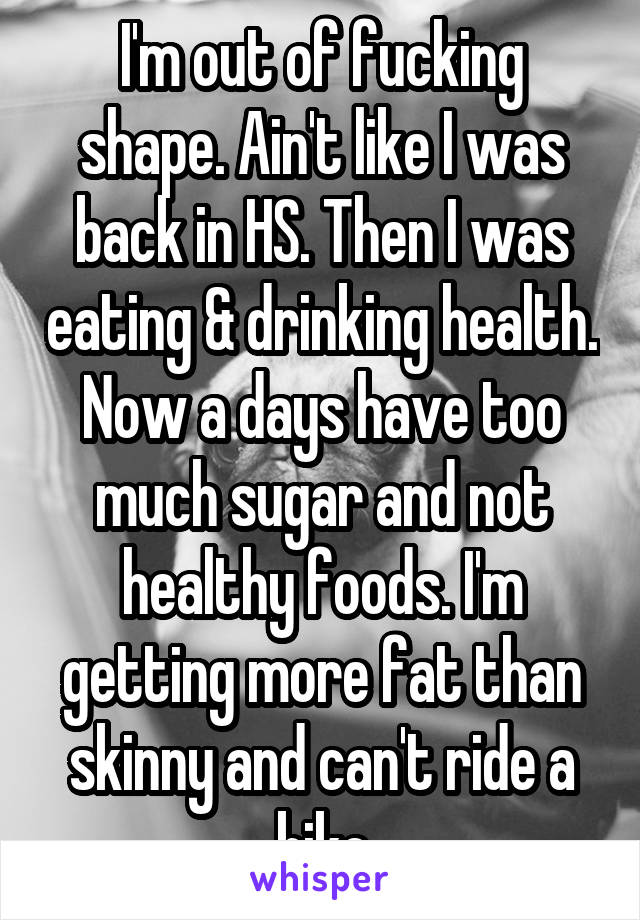 I'm out of fucking shape. Ain't like I was back in HS. Then I was eating & drinking health. Now a days have too much sugar and not healthy foods. I'm getting more fat than skinny and can't ride a bike