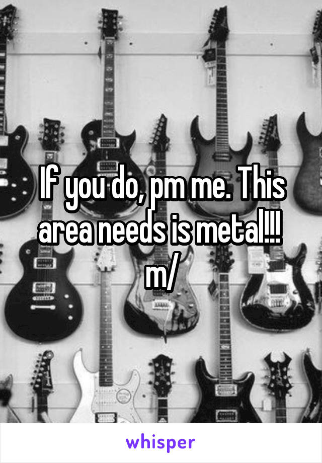 If you do, pm me. This area needs is metal!!!  \m/