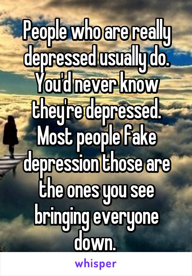 People who are really depressed usually do. You'd never know they're depressed. Most people fake depression those are the ones you see bringing everyone down. 