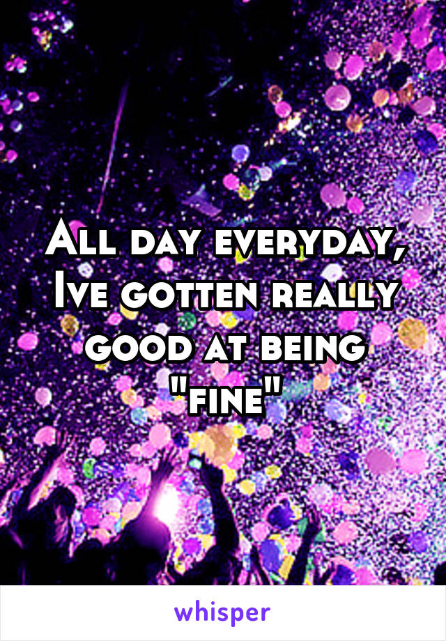 All day everyday, Ive gotten really good at being "fine"