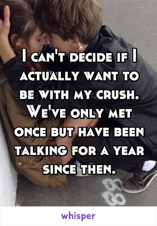 I can't decide if I actually want to be with my crush. We've only met once but have been talking for a year since then.