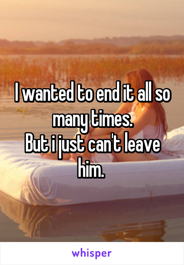 I wanted to end it all so many times.
But i just can't leave him. 