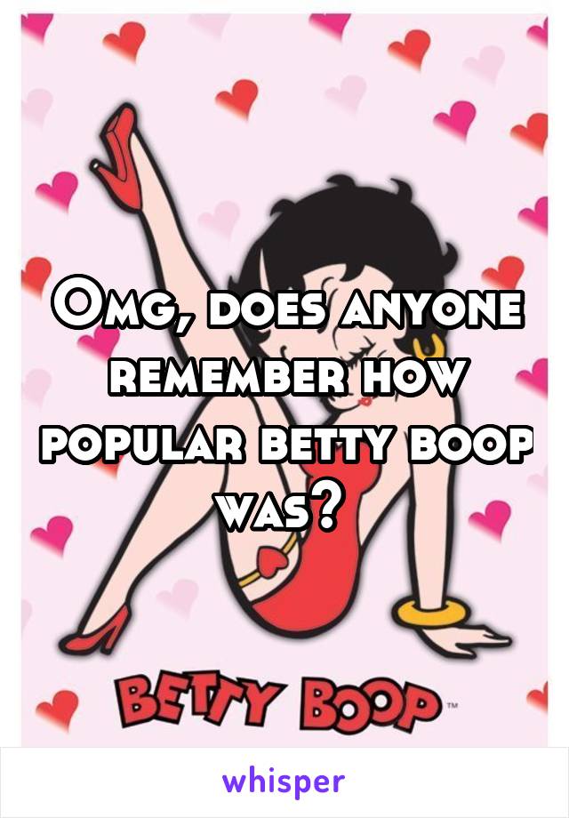 Omg, does anyone remember how popular betty boop was? 