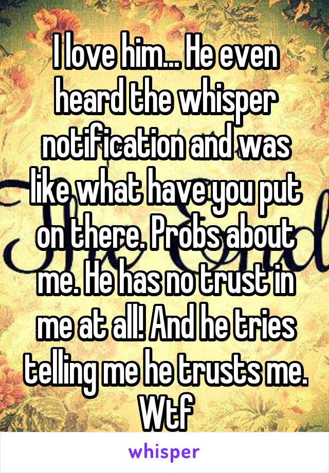 I love him... He even heard the whisper notification and was like what have you put on there. Probs about me. He has no trust in me at all! And he tries telling me he trusts me. Wtf