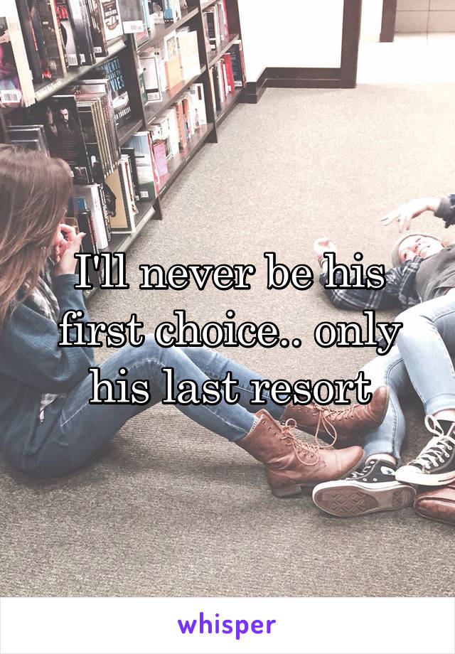 I'll never be his first choice.. only his last resort