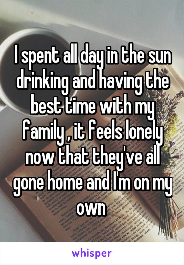 I spent all day in the sun drinking and having the best time with my family , it feels lonely now that they've all gone home and I'm on my own 