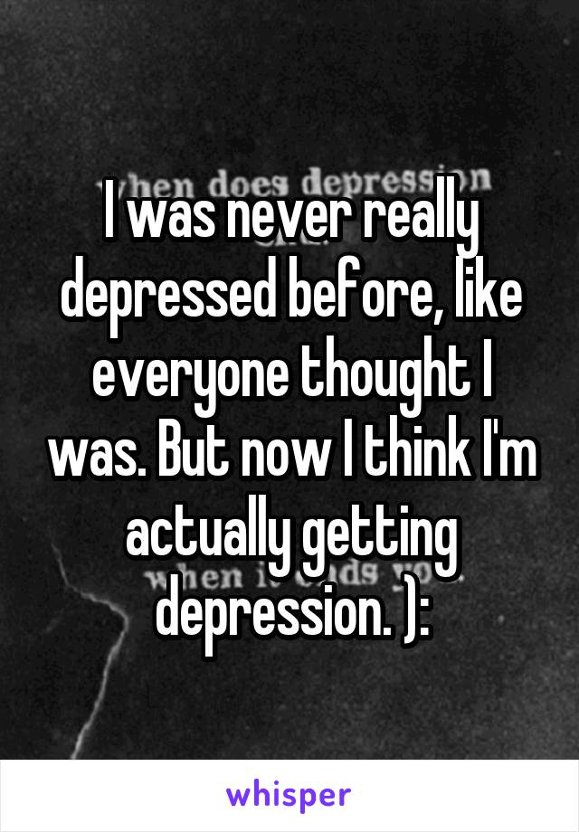 I was never really depressed before, like everyone thought I was. But now I think I'm actually getting depression. ):