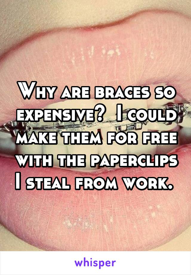 Why are braces so expensive?  I could make them for free with the paperclips I steal from work. 