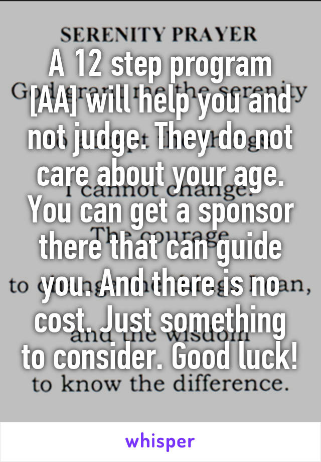 A 12 step program [AA] will help you and not judge. They do not care about your age. You can get a sponsor there that can guide you. And there is no cost. Just something to consider. Good luck! 