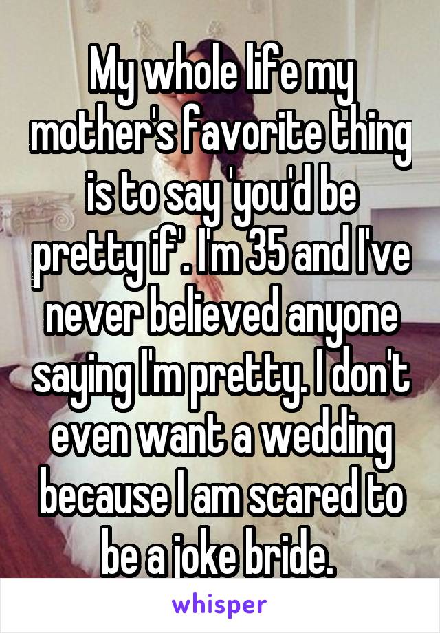 My whole life my mother's favorite thing is to say 'you'd be pretty if'. I'm 35 and I've never believed anyone saying I'm pretty. I don't even want a wedding because I am scared to be a joke bride. 