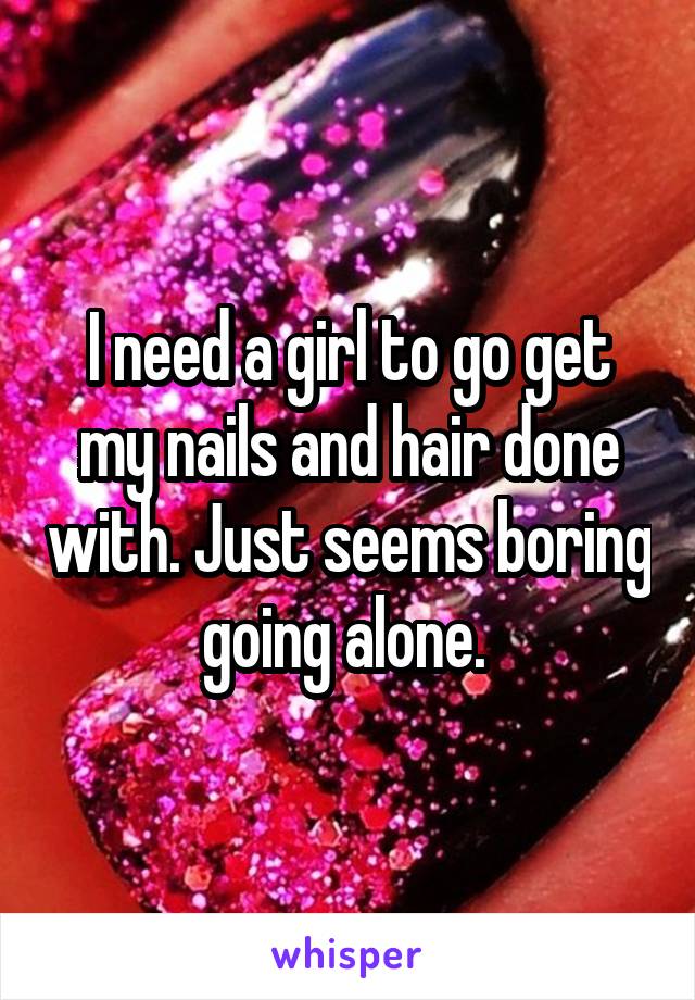 I need a girl to go get my nails and hair done with. Just seems boring going alone. 