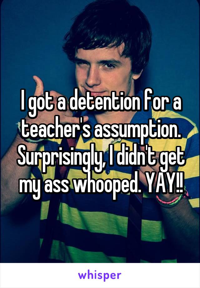 I got a detention for a teacher's assumption. Surprisingly, I didn't get my ass whooped. YAY!!