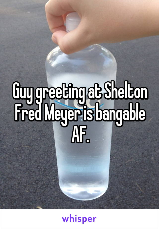 Guy greeting at Shelton Fred Meyer is bangable AF.