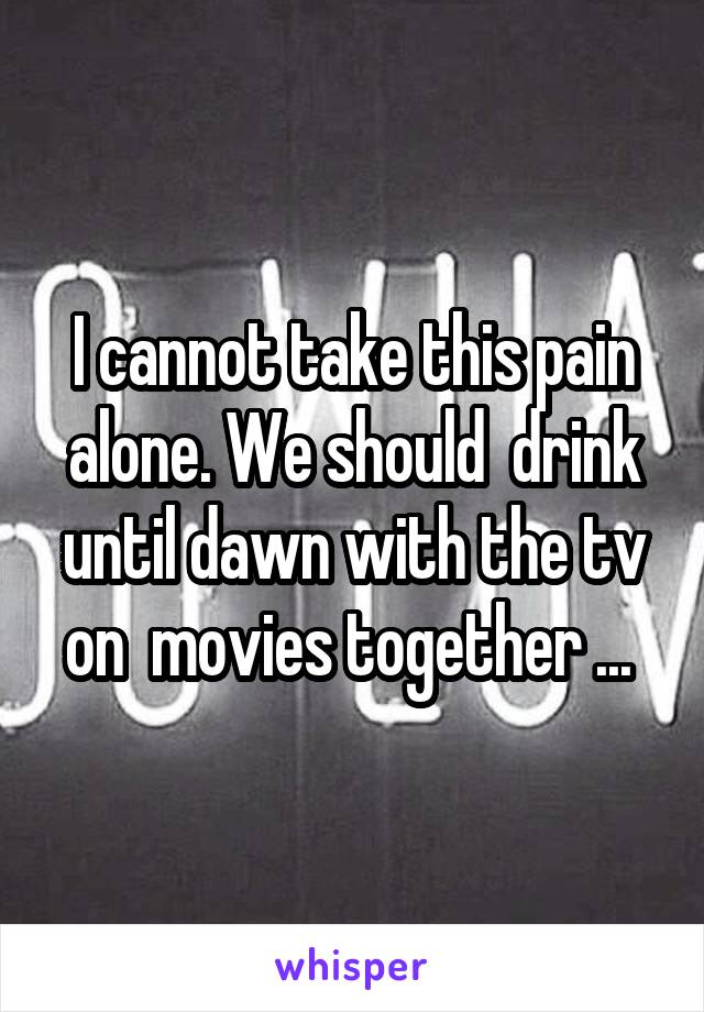 I cannot take this pain alone. We should  drink until dawn with the tv on  movies together ... 