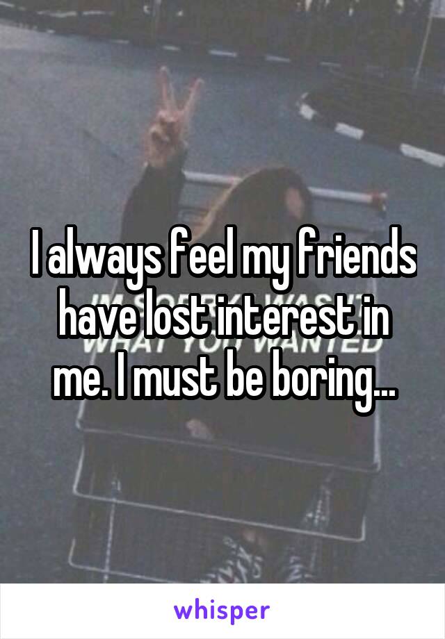 I always feel my friends have lost interest in me. I must be boring...