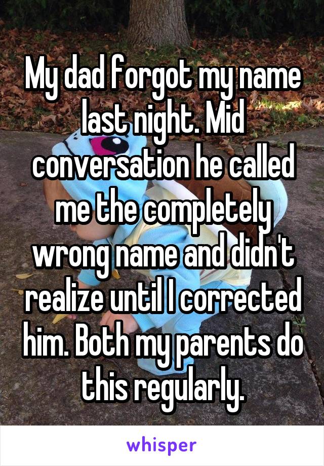 My dad forgot my name last night. Mid conversation he called me the completely wrong name and didn't realize until I corrected him. Both my parents do this regularly.