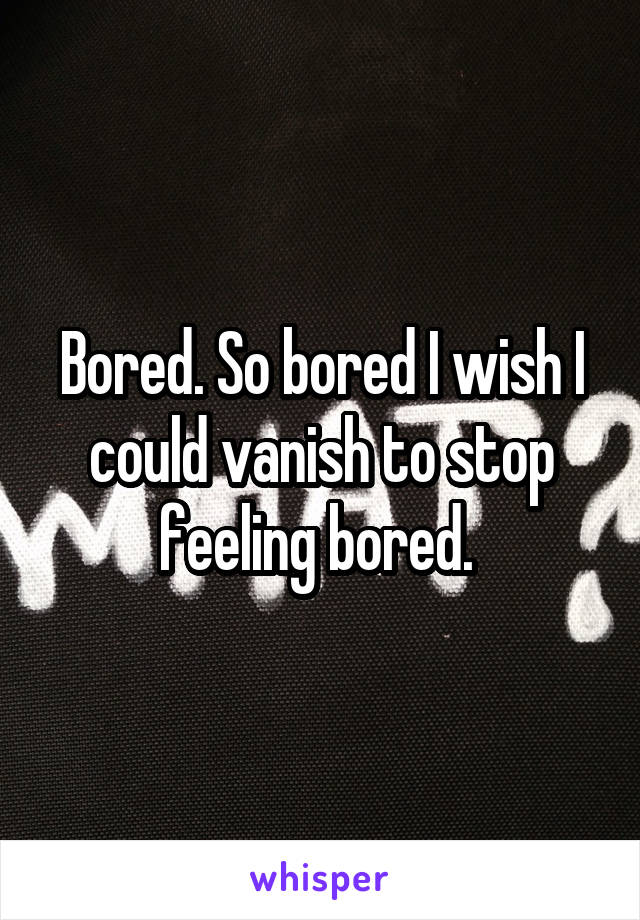 Bored. So bored I wish I could vanish to stop feeling bored. 