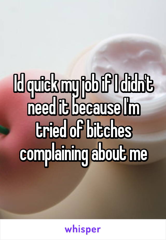 Id quick my job if I didn't need it because I'm tried of bitches complaining about me