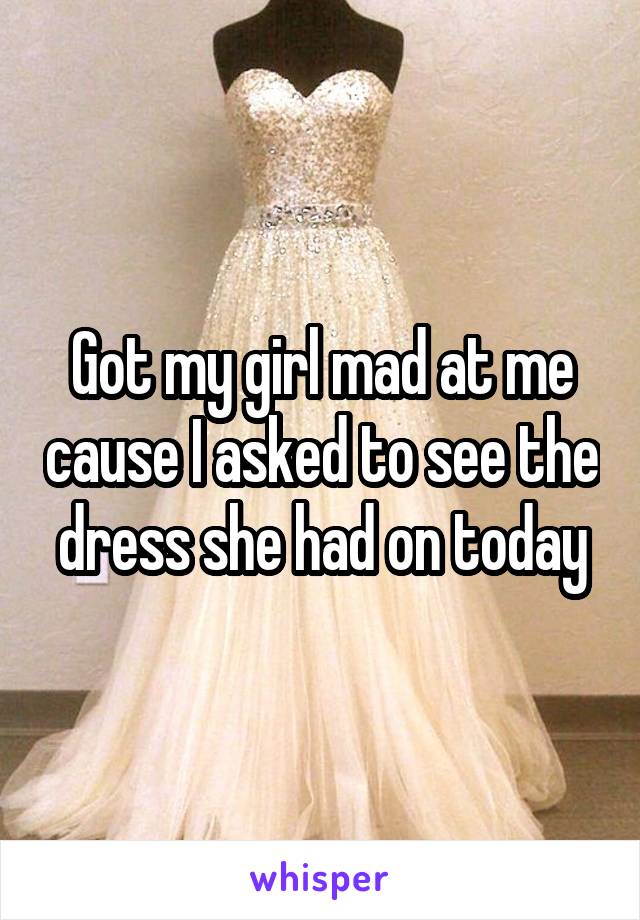 Got my girl mad at me cause I asked to see the dress she had on today